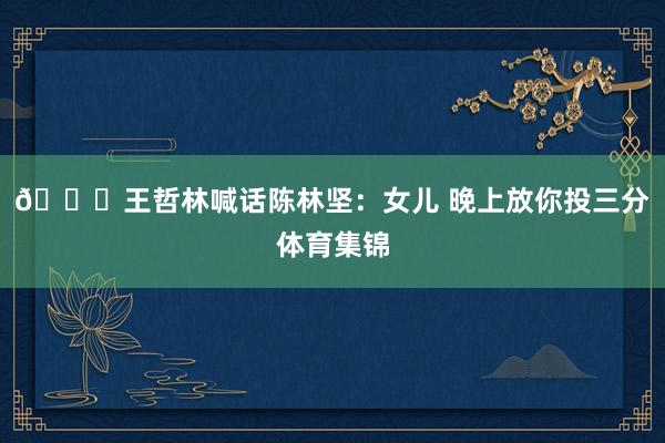 😂王哲林喊话陈林坚：女儿 晚上放你投三分体育集锦