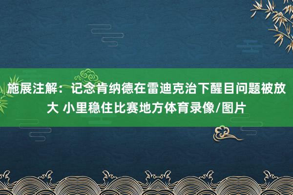 施展注解：记念肯纳德在雷迪克治下醒目问题被放大 小里稳住比赛地方体育录像/图片