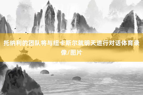 托纳利的团队将与纽卡斯尔就明天进行对话体育录像/图片