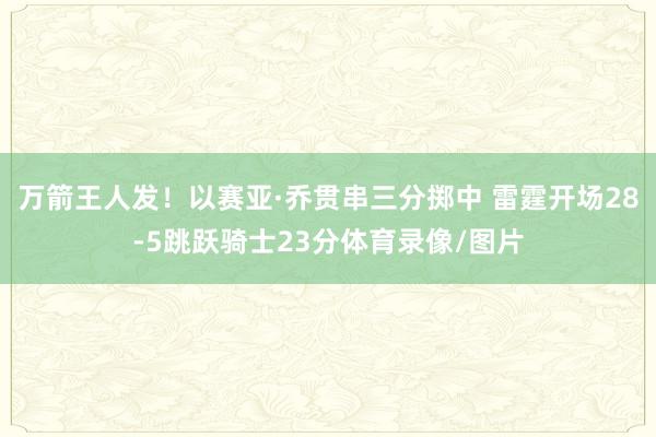 万箭王人发！以赛亚·乔贯串三分掷中 雷霆开场28-5跳跃骑士23分体育录像/图片