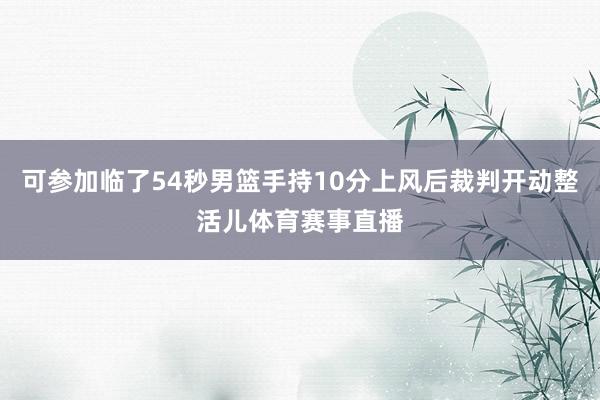 可参加临了54秒男篮手持10分上风后裁判开动整活儿体育赛事直播