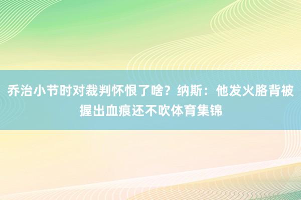 乔治小节时对裁判怀恨了啥？纳斯：他发火胳背被握出血痕还不吹体育集锦